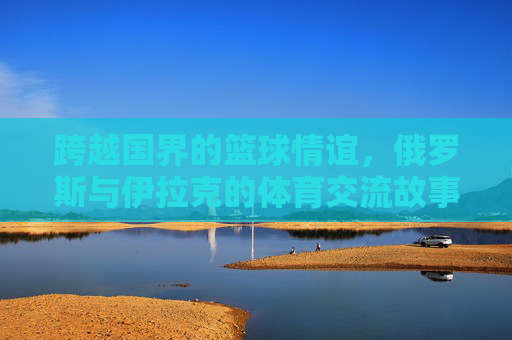跨越国界的篮球情谊，俄罗斯与伊拉克的体育交流故事