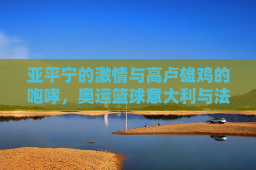 亚平宁的激情与高卢雄鸡的咆哮,奥运篮球意大利与法国的巅峰对决