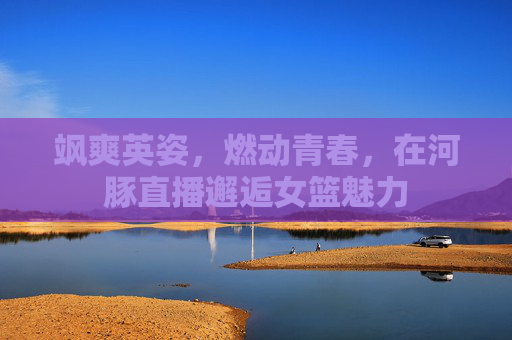飒爽英姿,燃动青春,在河豚直播邂逅女篮魅力