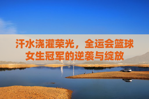 汗水浇灌荣光,全运会篮球女生冠军的逆袭与绽放