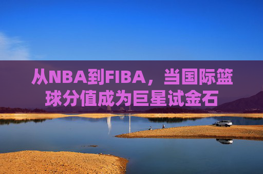 从NBA到FIBA,当国际篮球分值成为巨星试金石