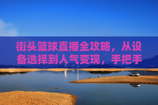 街头篮球直播全攻略,从设备选择到人气变现,手把手教你成为篮球主播