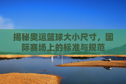 揭秘奥运篮球大小尺寸，国际赛场上的标准与规范
