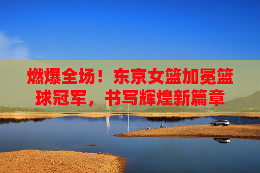 燃爆全场!东京女篮加冕篮球冠军,书写辉煌新篇章