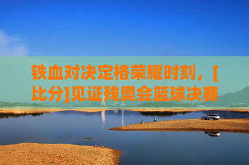 铁血对决定格荣耀时刻，[比分]见证残奥会篮球决赛巅峰对决