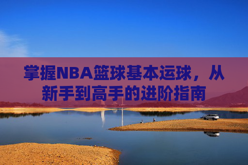 掌握NBA篮球基本运球，从新手到高手的进阶指南