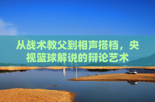 从战术教父到相声搭档，央视篮球解说的辩论艺术