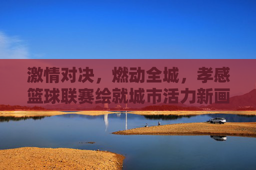 激情对决，燃动全城，孝感篮球联赛绘就城市活力新画卷