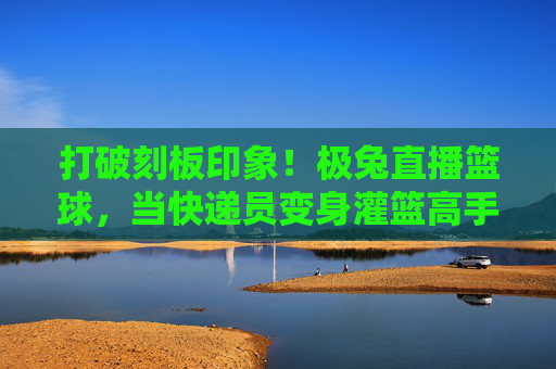 打破刻板印象!极兔直播篮球,当快递员变身灌篮高手