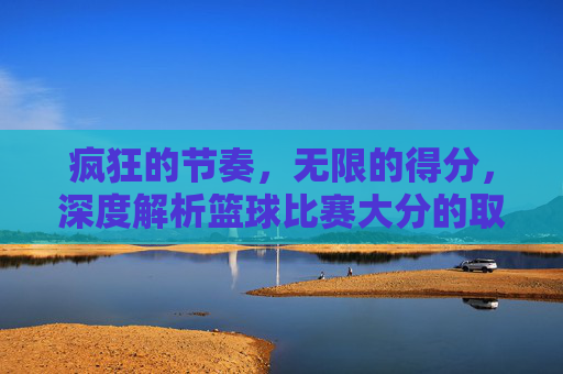 疯狂的节奏,无限的得分,深度解析篮球比赛大分的取胜逻辑