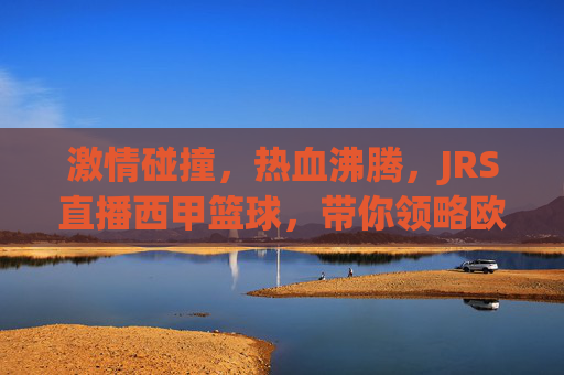 激情碰撞,热血沸腾,JRS直播西甲篮球,带你领略欧洲篮坛巅峰对决