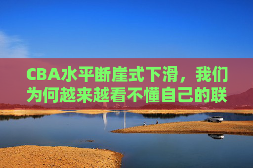 CBA水平断崖式下滑,我们为何越来越看不懂自己的联赛?