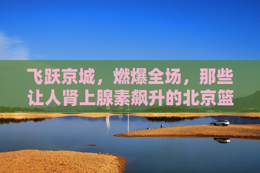 飞跃京城,燃爆全场,那些让人肾上腺素飙升的北京篮球扣球视频