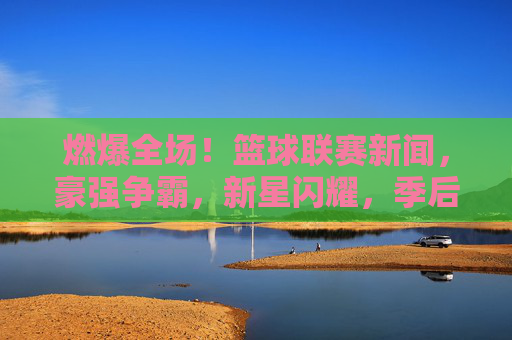 燃爆全场!篮球联赛新闻,豪强争霸,新星闪耀,季后赛硝烟渐浓