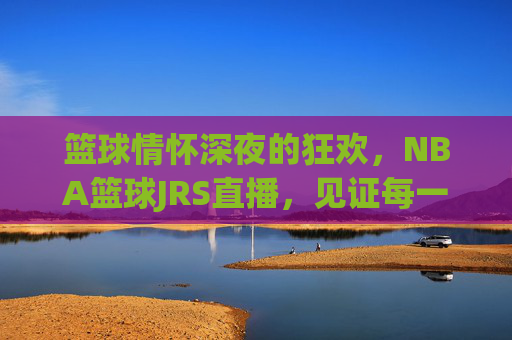 篮球情怀深夜的狂欢,NBA篮球JRS直播,见证每一个精彩瞬间