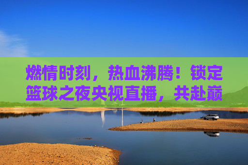 燃情时刻,热血沸腾!锁定篮球之夜央视直播,共赴巅峰对决