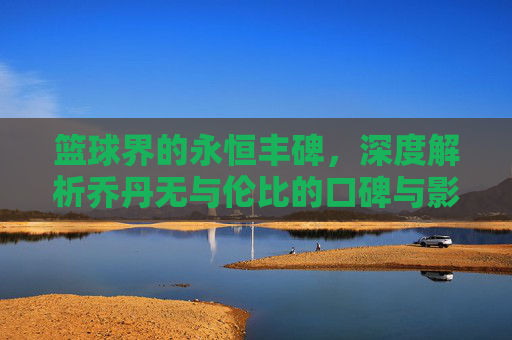 篮球界的永恒丰碑，深度解析乔丹无与伦比的口碑与影响力