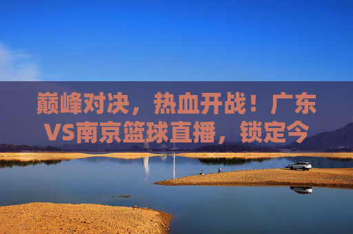巅峰对决，热血开战！广东VS南京篮球直播，锁定今晚精彩瞬间