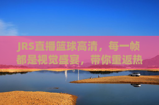 JRS直播篮球高清，每一帧都是视觉盛宴，带你重返热血赛场