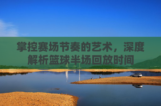 掌控赛场节奏的艺术，深度解析篮球半场回放时间