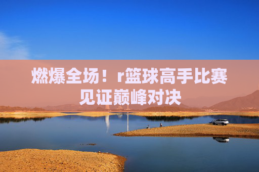 燃爆全场!r篮球高手比赛见证巅峰对决