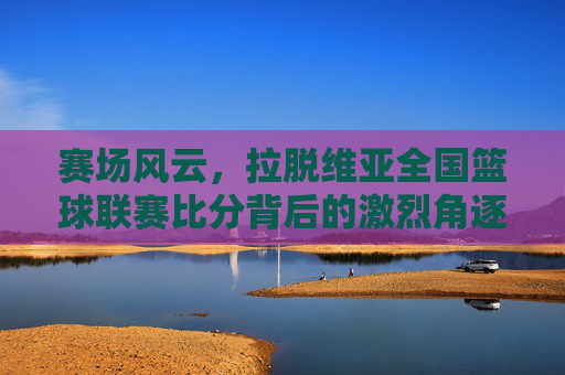 赛场风云,拉脱维亚全国篮球联赛比分背后的激烈角逐
