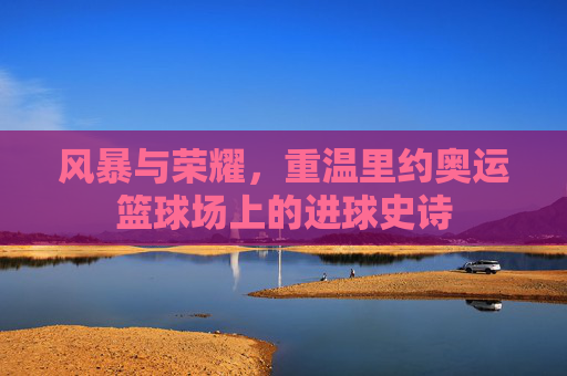 风暴与荣耀,重温里约奥运篮球场上的进球史诗