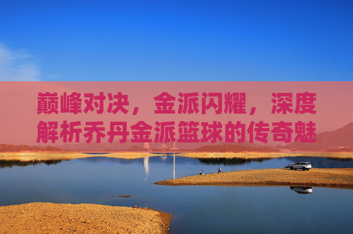 巅峰对决,金派闪耀,深度解析乔丹金派篮球的传奇魅力