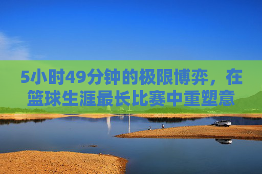 5小时49分钟的极限博弈,在篮球生涯最长比赛中重塑意志