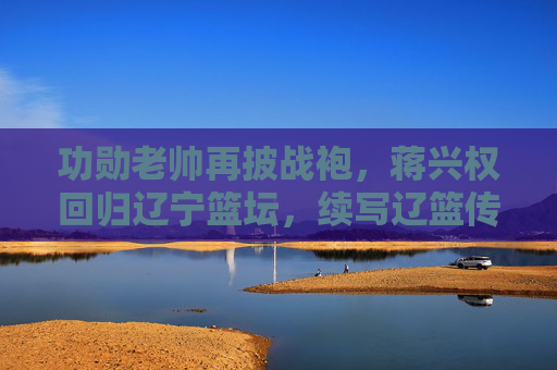功勋老帅再披战袍,蒋兴权回归辽宁篮坛,续写辽篮传奇