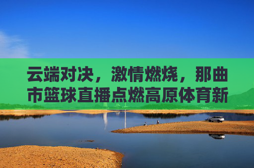 云端对决,激情燃烧,那曲市篮球直播点燃高原体育新活力