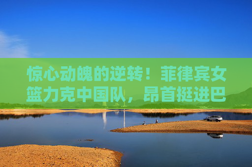 惊心动魄的逆转！菲律宾女篮力克中国队，昂首挺进巴黎奥运