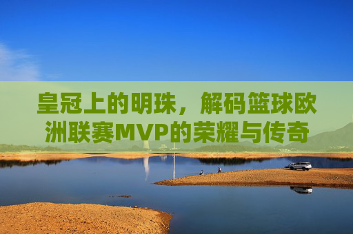 皇冠上的明珠，解码篮球欧洲联赛MVP的荣耀与传奇