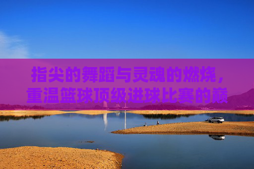指尖的舞蹈与灵魂的燃烧，重温篮球顶级进球比赛的巅峰时刻