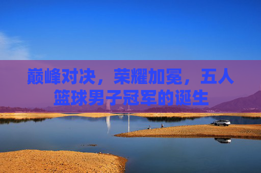 巅峰对决,荣耀加冕,五人篮球男子冠军的诞生