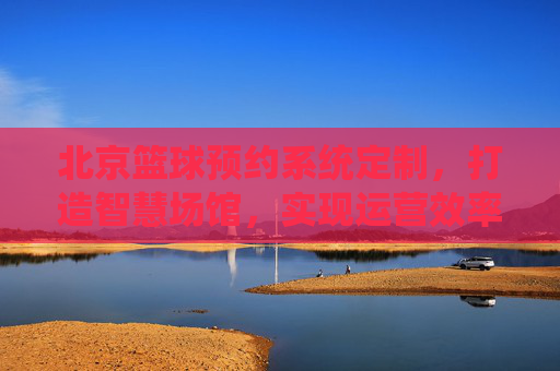 北京篮球预约系统定制，打造智慧场馆，实现运营效率与客流双赢