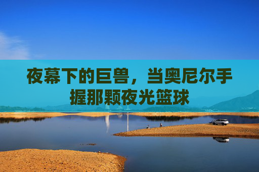 夜幕下的巨兽,当奥尼尔手握那颗夜光篮球