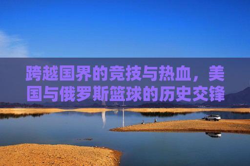跨越国界的竞技与热血，美国与俄罗斯篮球的历史交锋