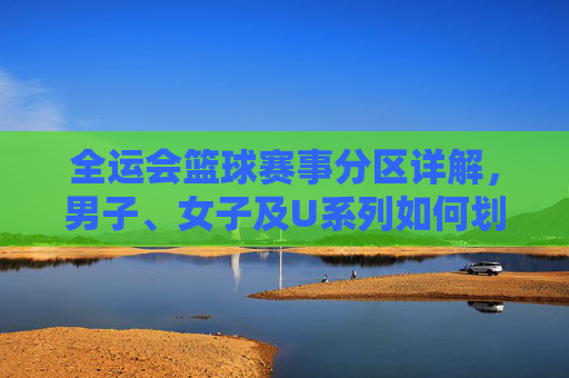 全运会篮球赛事分区详解，男子、女子及U系列如何划分赛区？