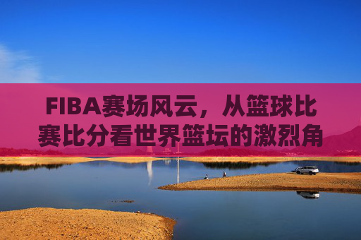 FIBA赛场风云,从篮球比赛比分看世界篮坛的激烈角逐