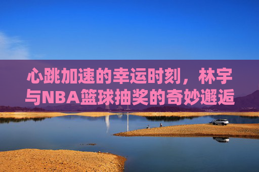心跳加速的幸运时刻,林宇与NBA篮球抽奖的奇妙邂逅
