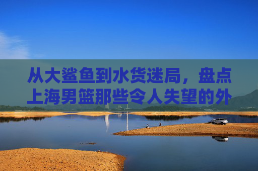 从大鲨鱼到水货迷局，盘点上海男篮那些令人失望的外援群