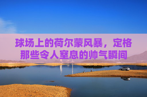 球场上的荷尔蒙风暴,定格那些令人窒息的帅气瞬间