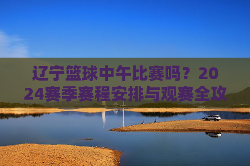 辽宁篮球中午比赛吗？2024赛季赛程安排与观赛全攻略