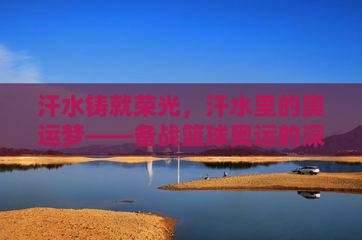 汗水铸就荣光,汗水里的奥运梦——备战篮球奥运的深刻感悟