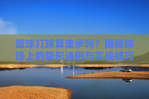 篮球打球算走步吗?揭秘球场上的隐形违例与实战技巧