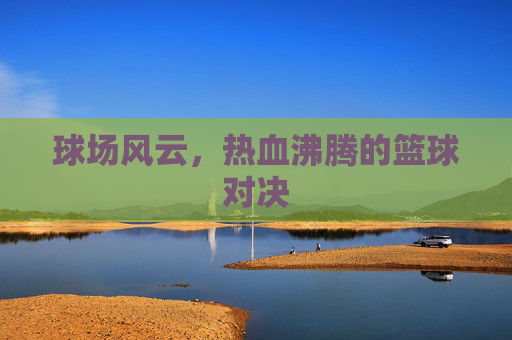球场风云，热血沸腾的篮球对决