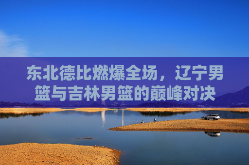 东北德比燃爆全场，辽宁男篮与吉林男篮的巅峰对决