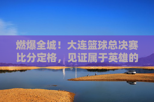 燃爆全城！大连篮球总决赛比分定格，见证属于英雄的荣耀时刻