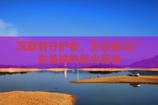 沉默的守护者,王晓辉与广东篮球的薪火相传